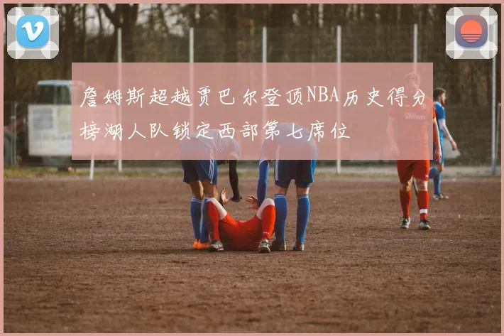 詹姆斯超越贾巴尔登顶NBA历史得分榜湖人队锁定西部第七席位