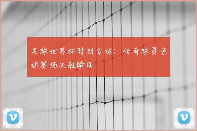 足球世界杯时刻专访：传奇球员亲述赛场决胜瞬间
