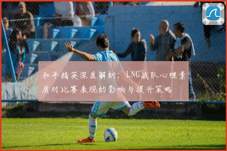 和平精英深度解析：LNG战队心理素质对比赛表现的影响与提升策略