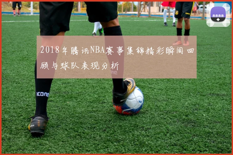 2018年腾讯NBA赛事集锦精彩瞬间回顾与球队表现分析
