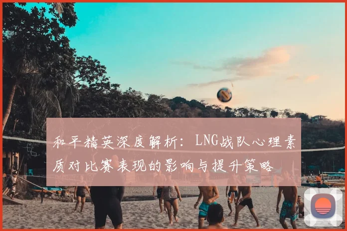 和平精英深度解析：LNG战队心理素质对比赛表现的影响与提升策略