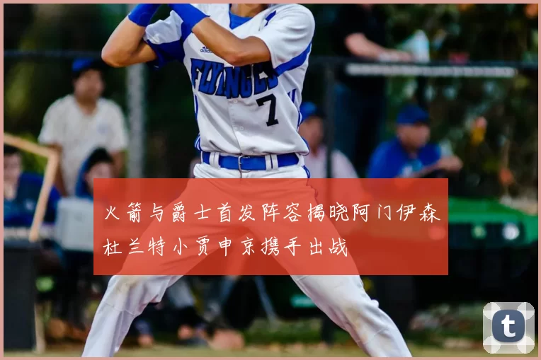 火箭与爵士首发阵容揭晓阿门伊森杜兰特小贾申京携手出战
