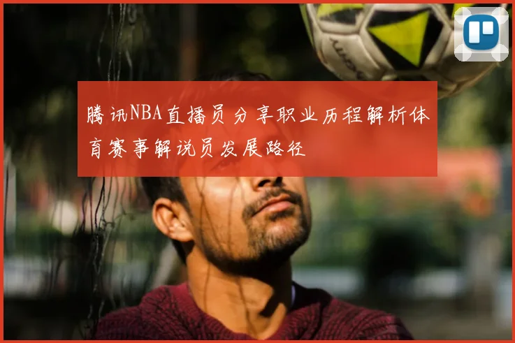 腾讯NBA直播员分享职业历程解析体育赛事解说员发展路径