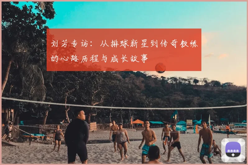 刘芳专访:从排球新星到传奇教练的心路历程与成长故事