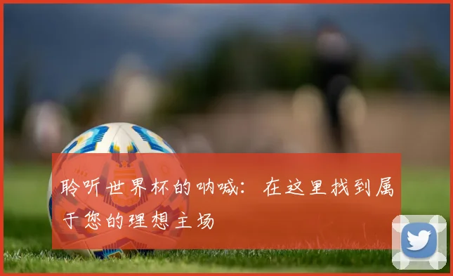 聆听世界杯的呐喊：在这里找到属于您的理想主场