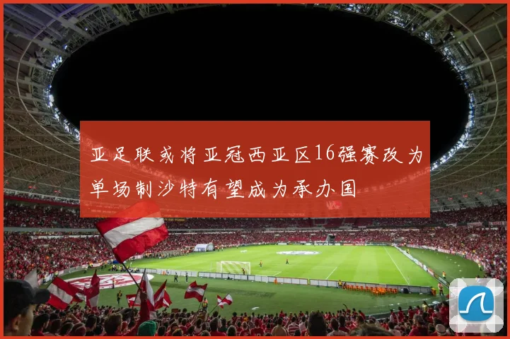 亚足联或将亚冠西亚区16强赛改为单场制沙特有望成为承办国
