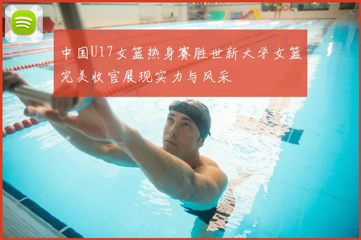 中国U17女篮热身赛胜世新大学女篮完美收官展现实力与风采