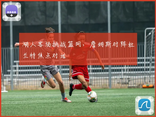 湖人客场挑战篮网，詹姆斯对阵杜兰特焦点对话