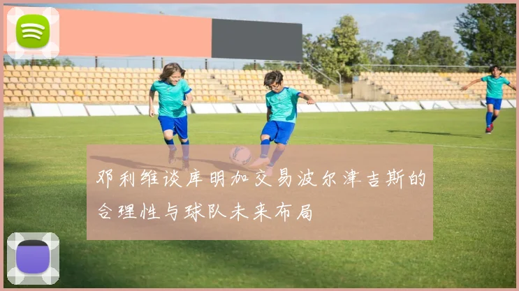 邓利维谈库明加交易波尔津吉斯的合理性与球队未来布局