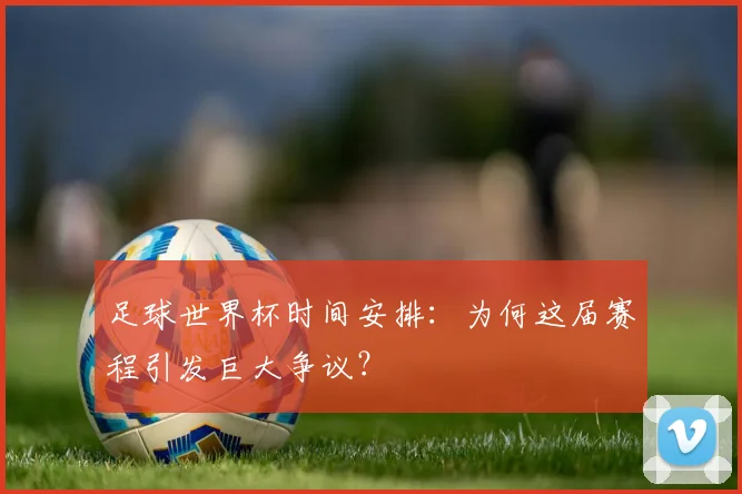 足球世界杯时间安排:为何这届赛程引发巨大争议?
