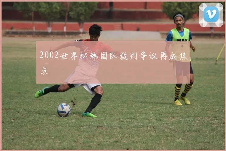 2002世界杯韩国队裁判争议再成焦点