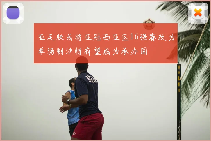 亚足联或将亚冠西亚区16强赛改为单场制沙特有望成为承办国