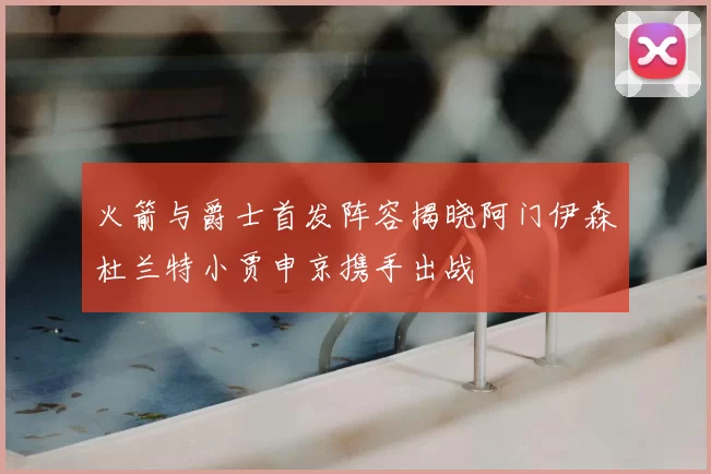 火箭与爵士首发阵容揭晓阿门伊森杜兰特小贾申京携手出战