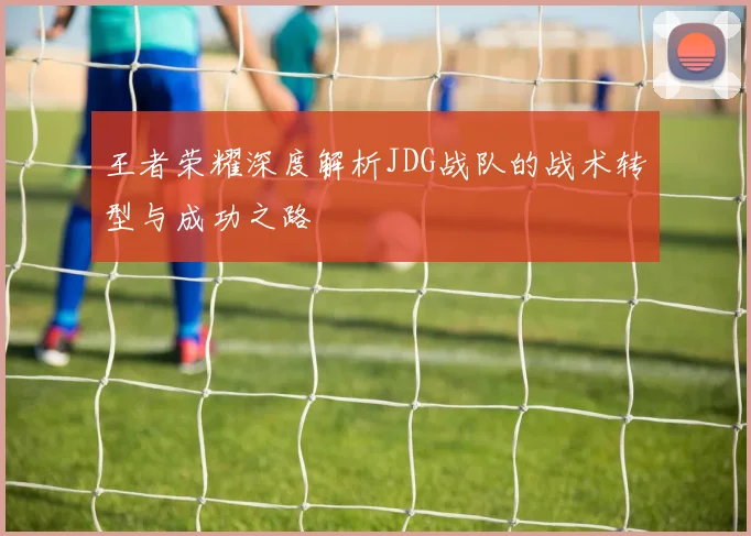 王者荣耀深度解析JDG战队的战术转型与成功之路