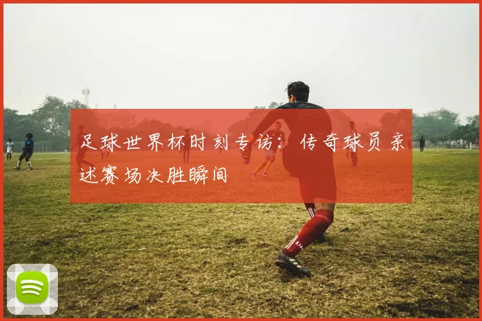 足球世界杯时刻专访:传奇球员亲述赛场决胜瞬间