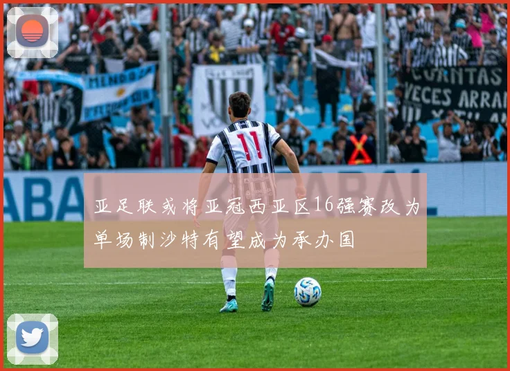 亚足联或将亚冠西亚区16强赛改为单场制沙特有望成为承办国