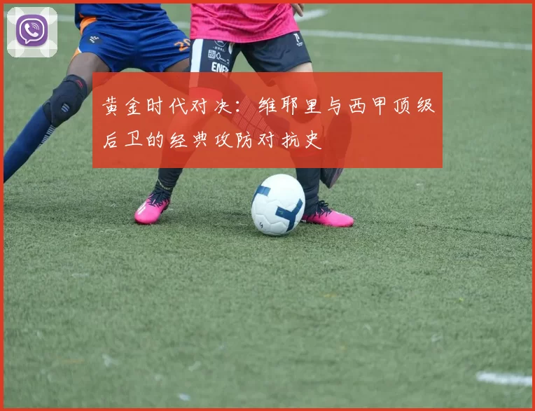黄金时代对决：维耶里与西甲顶级后卫的经典攻防对抗史