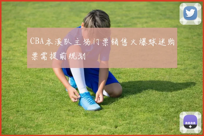CBA本溪队主场门票销售火爆球迷购票需提前规划