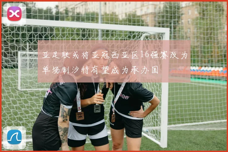 亚足联或将亚冠西亚区16强赛改为单场制沙特有望成为承办国
