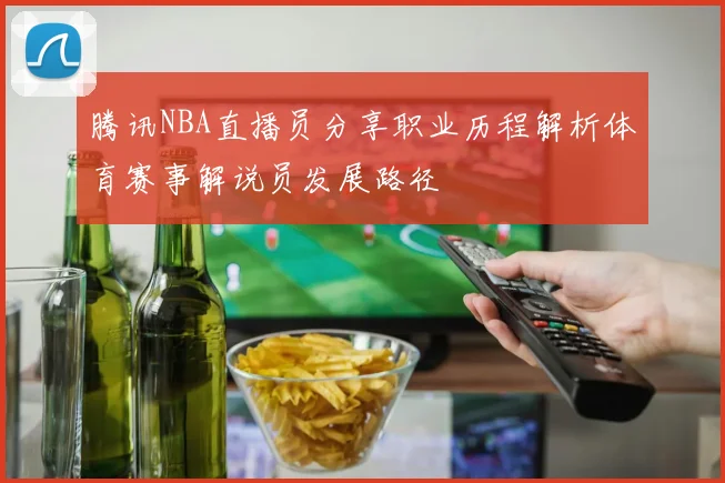 腾讯NBA直播员分享职业历程解析体育赛事解说员发展路径