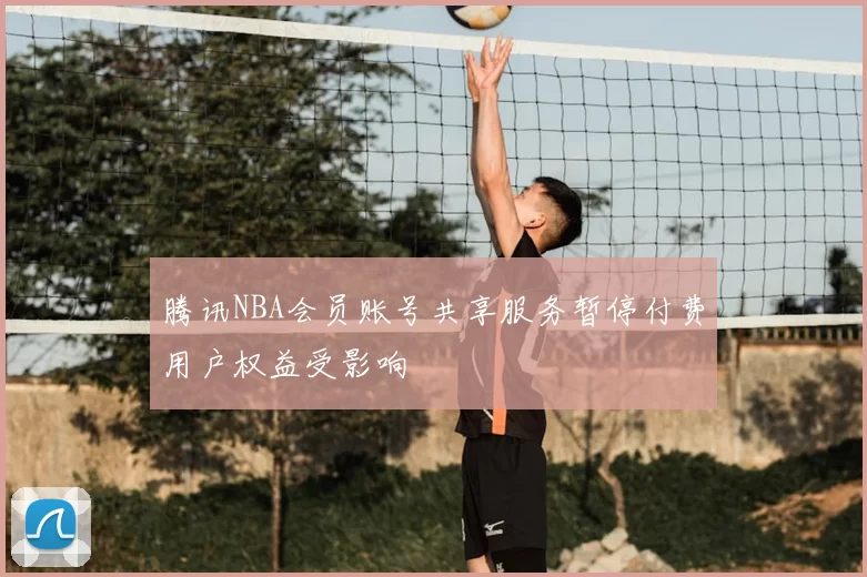 腾讯NBA会员账号共享服务暂停付费用户权益受影响