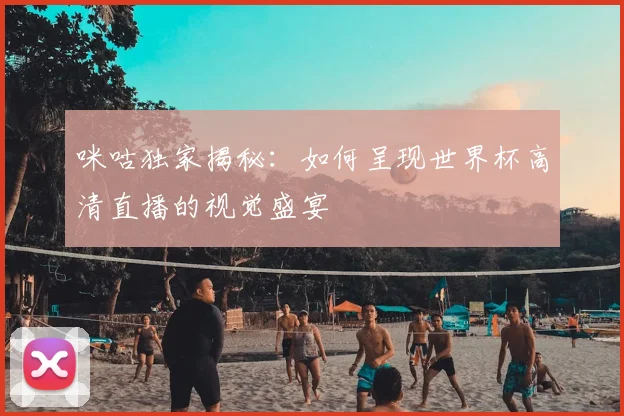 咪咕独家揭秘：如何呈现世界杯高清直播的视觉盛宴