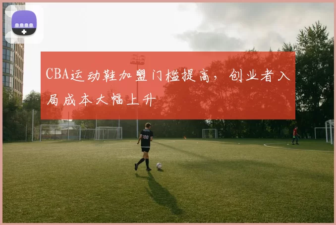 CBA运动鞋加盟门槛提高，创业者入局成本大幅上升