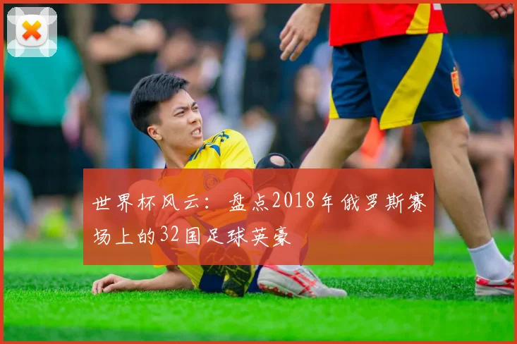 世界杯风云：盘点2018年俄罗斯赛场上的32国足球英豪