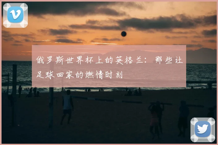 俄罗斯世界杯上的英格兰:那些让足球回家的燃情时刻