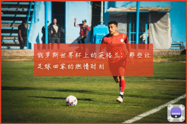 俄罗斯世界杯上的英格兰:那些让足球回家的燃情时刻