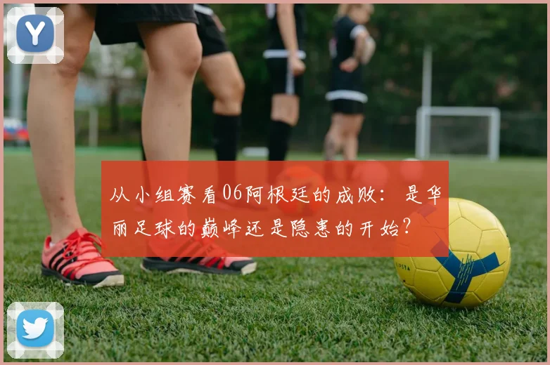 从小组赛看06阿根廷的成败:是华丽足球的巅峰还是隐患的开始?