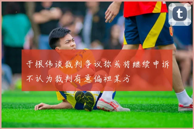 于根伟谈裁判争议称或将继续申诉不认为裁判有意偏袒某方