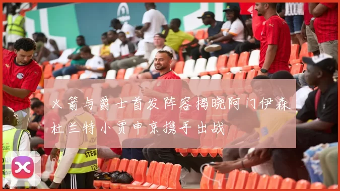 火箭与爵士首发阵容揭晓阿门伊森杜兰特小贾申京携手出战