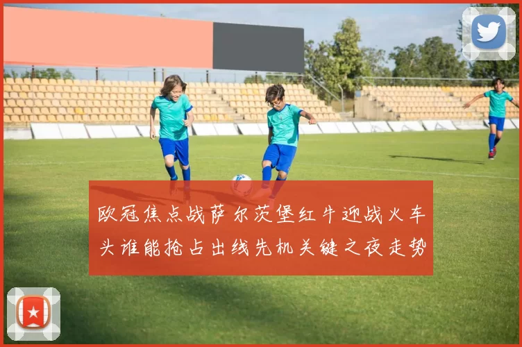 欧冠焦点战萨尔茨堡红牛迎战火车头谁能抢占出线先机关键之夜走势分析