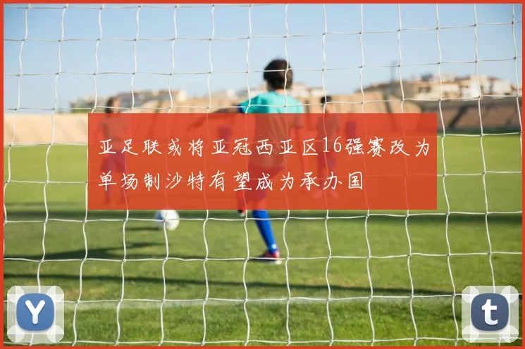 亚足联或将亚冠西亚区16强赛改为单场制沙特有望成为承办国
