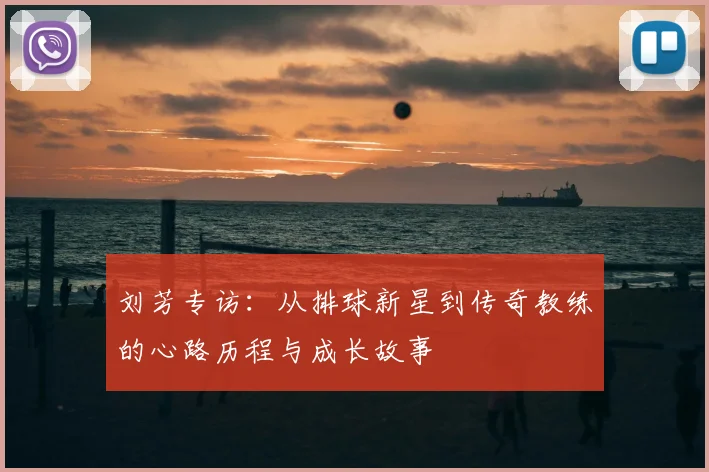 刘芳专访:从排球新星到传奇教练的心路历程与成长故事