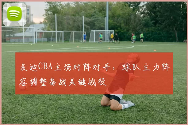 麦迪CBA主场对阵对手，球队主力阵容调整备战关键战役