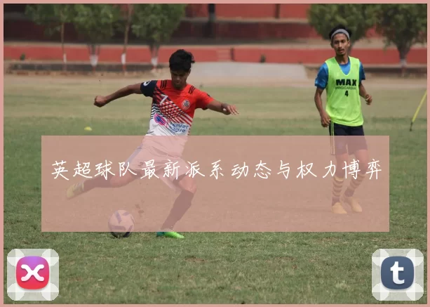 英超球队最新派系动态与权力博弈
