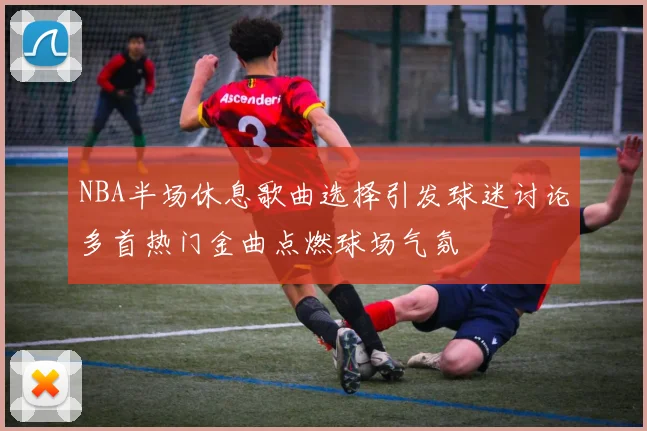 NBA半场休息歌曲选择引发球迷讨论多首热门金曲点燃球场气氛