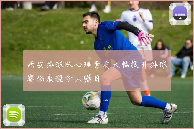 西安排球队心理素质大幅提升排球赛场表现令人瞩目
