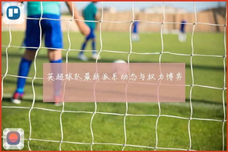 英超球队最新派系动态与权力博弈