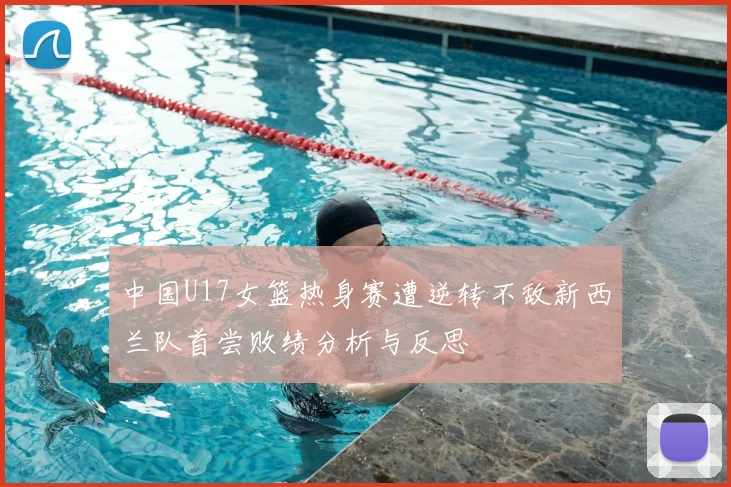 中国U17女篮热身赛遭逆转不敌新西兰队首尝败绩分析与反思