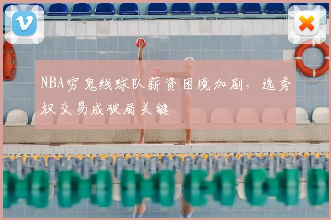 NBA穷鬼线球队薪资困境加剧，选秀权交易成破局关键