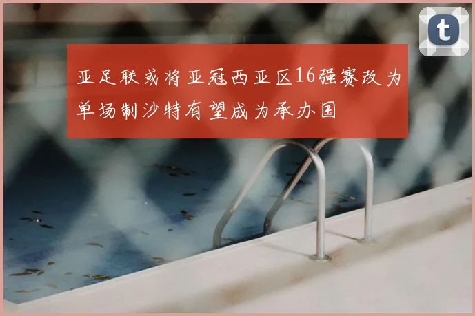 亚足联或将亚冠西亚区16强赛改为单场制沙特有望成为承办国