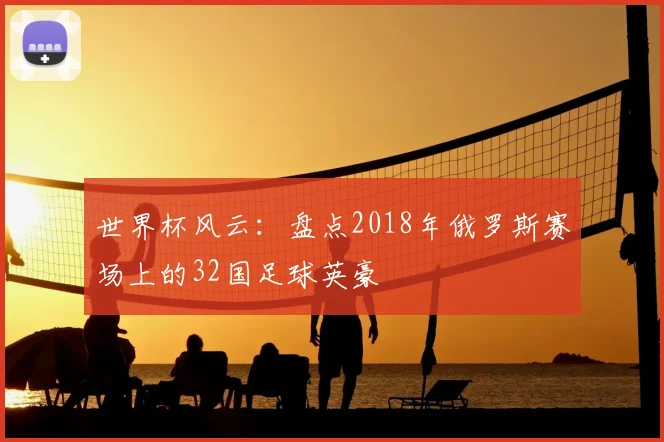 世界杯风云：盘点2018年俄罗斯赛场上的32国足球英豪