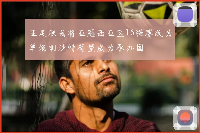 亚足联或将亚冠西亚区16强赛改为单场制沙特有望成为承办国