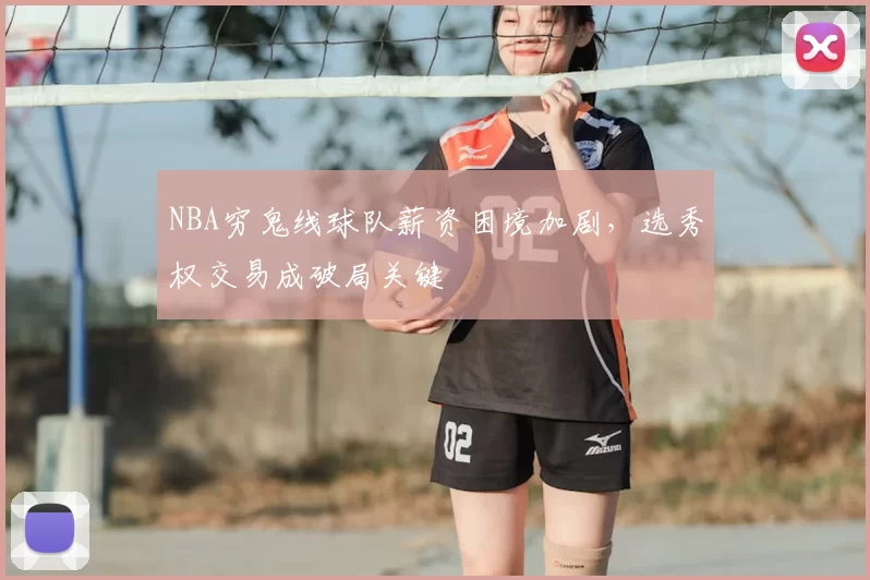 NBA穷鬼线球队薪资困境加剧，选秀权交易成破局关键
