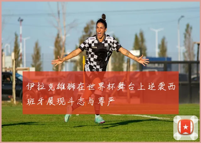 伊拉克雄狮在世界杯舞台上逆袭西班牙展现斗志与尊严