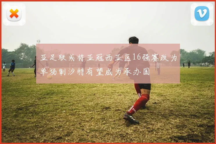 亚足联或将亚冠西亚区16强赛改为单场制沙特有望成为承办国