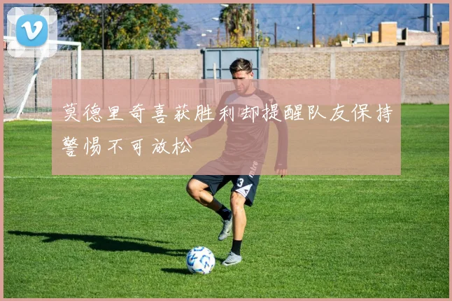 莫德里奇喜获胜利却提醒队友保持警惕不可放松
